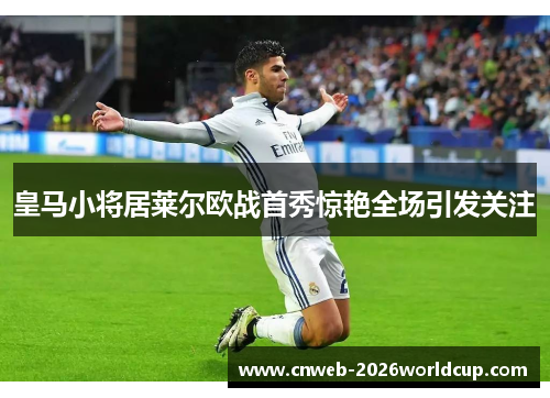皇马小将居莱尔欧战首秀惊艳全场引发关注