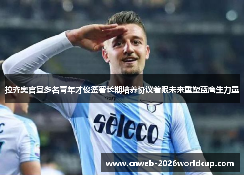 拉齐奥官宣多名青年才俊签署长期培养协议着眼未来重塑蓝鹰生力量 拉齐奥官宣多名青年才俊签署长期培养协议着眼未来重塑蓝鹰生力量